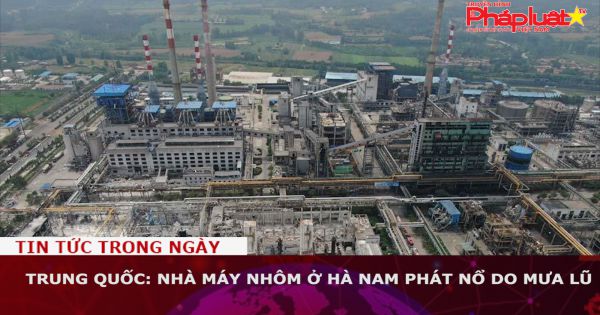 Trung Quốc: Nhà máy nhôm ở Hà Nam phát nổ do mưa lũ