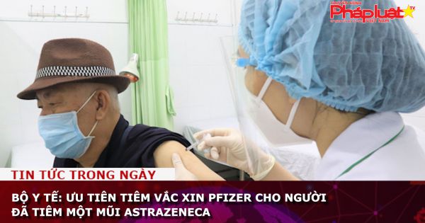 Bộ Y tế: Ưu tiên tiêm vắc xin Pfizer cho người đã tiêm một mũi AstraZeneca