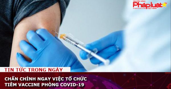 Chấn chỉnh ngay việc tổ chức tiêm vaccine phòng COVID-19