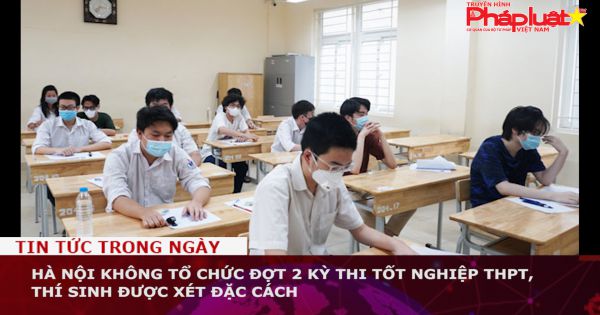 Hà Nội không tổ chức đợt 2 kỳ thi tốt nghiệp THPT, thí sinh được xét đặc cách