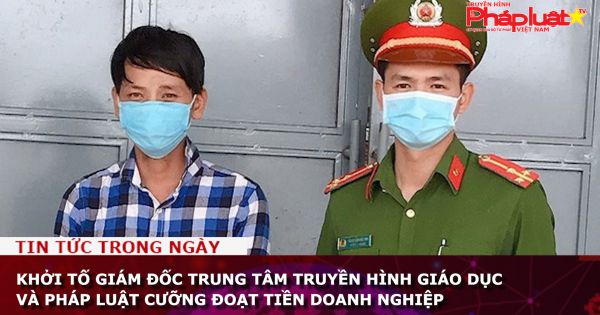 Khởi tố giám đốc Trung tâm Truyền hình giáo dục và pháp luật cưỡng đoạt tiền doanh nghiệp