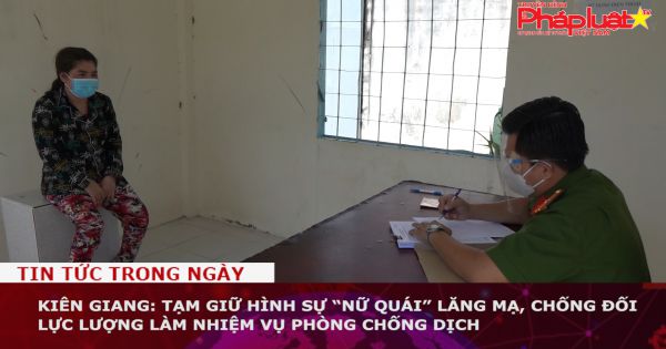 Kiên Giang: Tạm giữ hình sự “nữ quái” lăng mạ, chống đối lực lượng làm nhiệm vụ phòng chống dịch