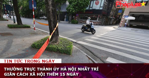 Thường trực Thành ủy Hà Nội nhất trí giãn cách xã hội thêm 15 ngày