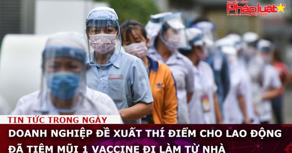 Doanh nghiệp đề xuất thí điểm cho lao động đã tiêm mũi 1 vaccine đi làm từ nhà
