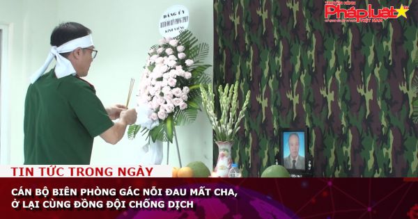 Cán bộ Biên phòng gác nỗi đau mất cha, ở lại cùng đồng đội chống dịch