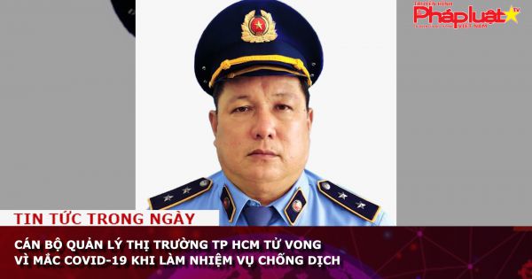 Cán bộ Quản lý thị trường TP HCM tử vong vì mắc Covid-19 khi làm nhiệm vụ chống dịch