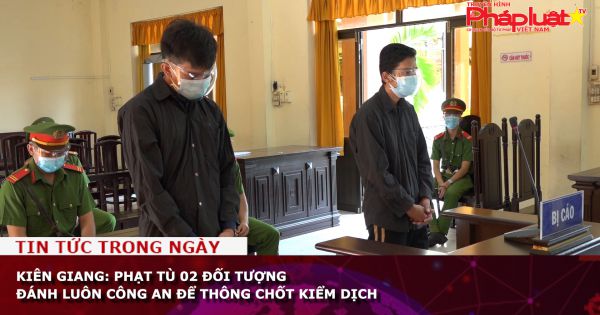 Kiên Giang: Phạt tù 02 đối tượng đánh luôn Công an để thông chốt kiểm dịch