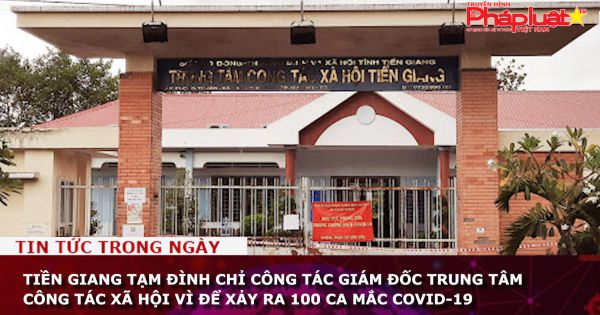 Tiền Giang: Đình chỉ công tác giám đốc Trung tâm công tác xã hội vì để xảy ra 100 ca mắc COVID-19
