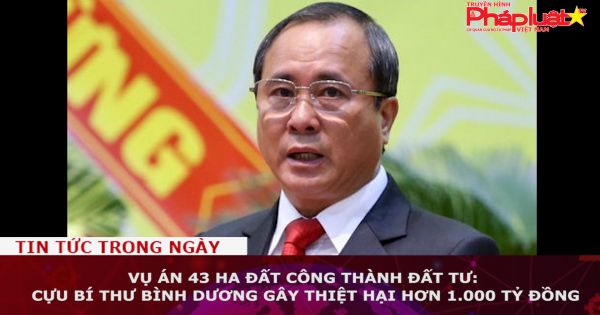 Vụ án 43 ha đất công thành đất tư: Cựu bí thư Bình Dương gây thiệt hại hơn 1.000 tỷ đồng