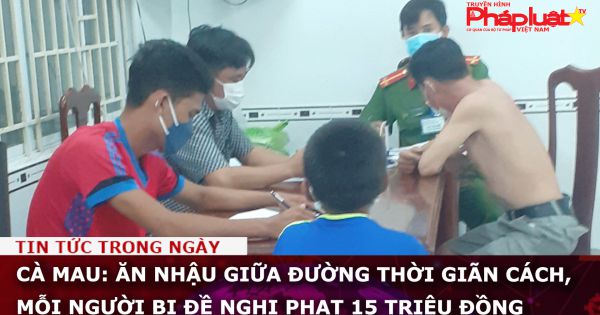 Cà Mau: Ăn nhậu giữa đường thời giãn cách, mỗi người bị đề nghị phạt 15 triệu đồng