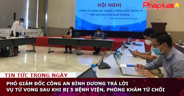 Phó giám đốc Công an Bình Dương trả lời vụ tử vong sau khi bị 5 bệnh viện, phòng khám từ chối