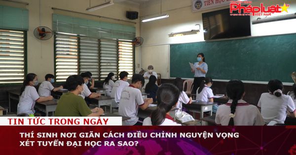 Thí sinh nơi giãn cách điều chỉnh nguyện vọng xét tuyển đại học ra sao?