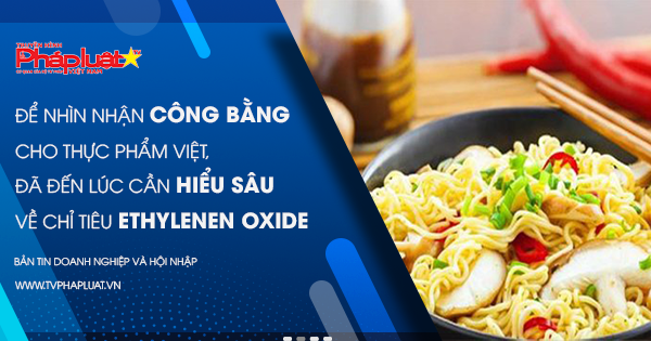 Để nhìn nhận công bằng cho thực phẩm Việt, đã đến lúc cần hiểu sâu về chỉ tiêu Ethylenen Oxide