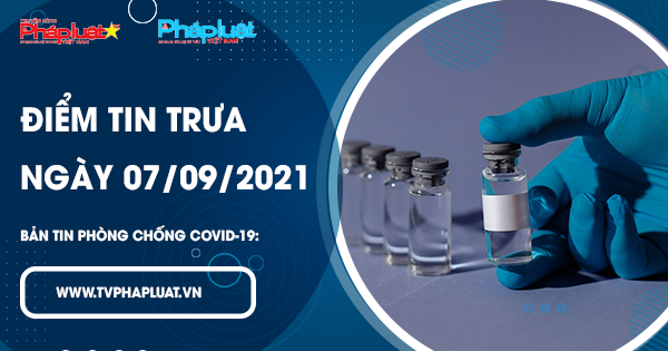 LIVE- BẢN TIN PHÒNG CHỐNG COVID-19: Điểm tin trưa ngày 07/09/2021