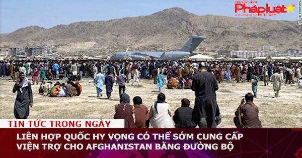 Liên hợp quốc hy vọng có thể sớm cung cấp viện trợ cho Afghanistan bằng đường bộ