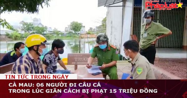Cà Mau: 06 người đi câu cá trong lúc giãn cách, bị phạt 15 triệu đồng