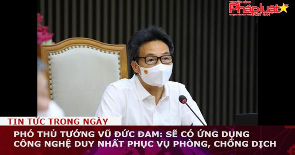 Phó Thủ tướng Vũ Đức Đam: Sẽ có ứng dụng công nghệ duy nhất phục vụ phòng, chống dịch