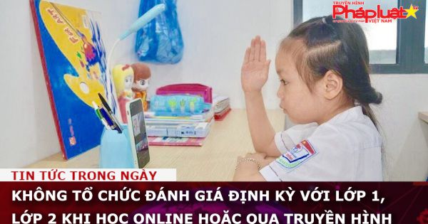 Không tổ chức đánh giá định kỳ với lớp 1, lớp 2 khi học online hoặc qua truyền hình