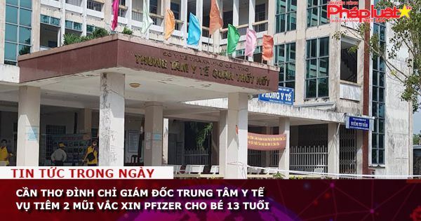 Cần Thơ đình chỉ Giám đốc Trung tâm y tế vụ tiêm 2 mũi vắc xin Pfizer cho bé 13 tuổi