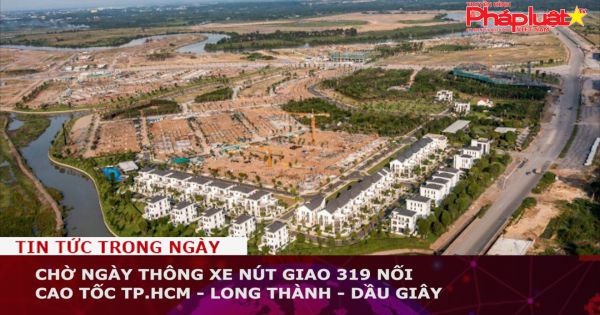 Chờ ngày thông xe nút giao 319 nối cao tốc TP.HCM - Long Thành - Dầu Giây