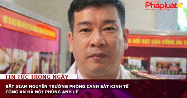 Bắt giam nguyên trưởng Phòng cảnh sát kinh tế Công an Hà Nội Phùng Anh Lê