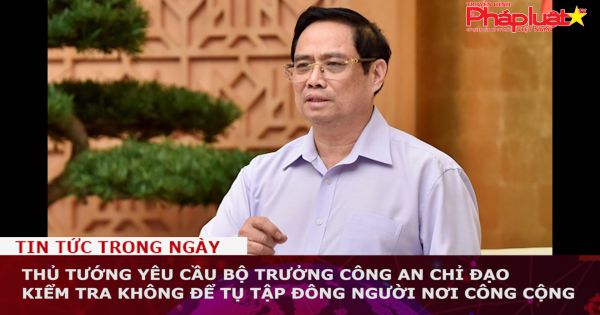 Thủ tướng yêu cầu Bộ trưởng Công an chỉ đạo kiểm tra không để tụ tập đông người nơi công cộng