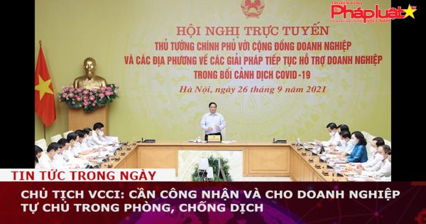 Chủ tịch VCCI: Cần công nhận và cho doanh nghiệp tự chủ trong phòng, chống dịch