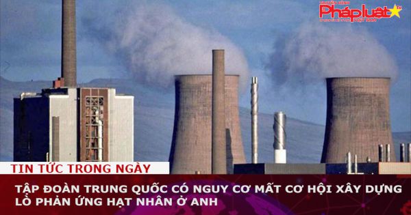 Tập đoàn Trung Quốc có nguy cơ mất cơ hội xây dựng lò phản ứng hạt nhân ở Anh