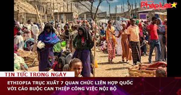 Ethiopia trục xuất 7 quan chức Liên Hợp Quốc với cáo buộc can thiệp công việc nội bộ