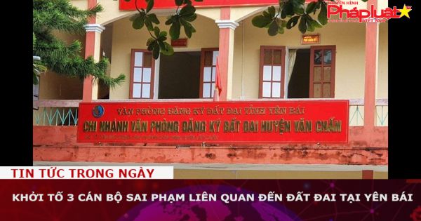Khởi tố 3 cán bộ sai phạm liên quan đến đất đai tại Yên Bái
