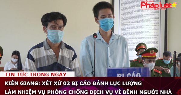 Kiên Giang: Xét xử 02 bị cáo đánh lực lượng làm nhiệm vụ phòng chống dịch vụ vì bênh người nhà