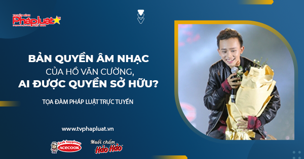 Tọa đàm Pháp Luật Trực Tuyến: Bản quyền âm nhạc của Hồ Văn Cường, ai được quyền sở hữu?