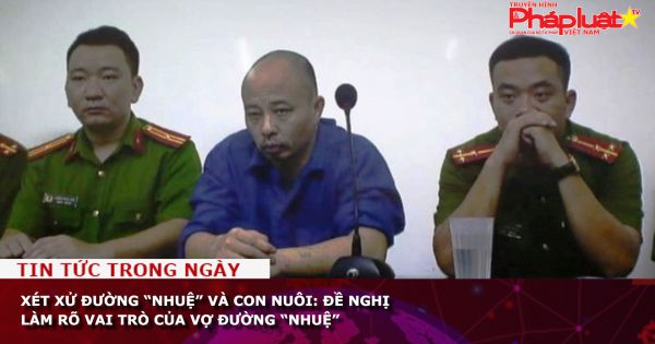 Xét xử Đường “Nhuệ” và con nuôi: Đề nghị làm rõ vai trò của vợ Đường “Nhuệ”