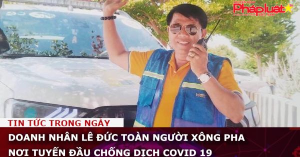 Doanh nhân Lê Đức Toàn người xông pha nơi tuyến đầu chống dịch Covid 19