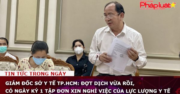 Giám đốc Sở Y tế TP.HCM: Đợt dịch vừa rồi, có ngày ký 1 tập đơn xin nghỉ việc của lực lượng y tế