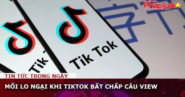 Mối lo ngại khi TikTok bất chấp câu view