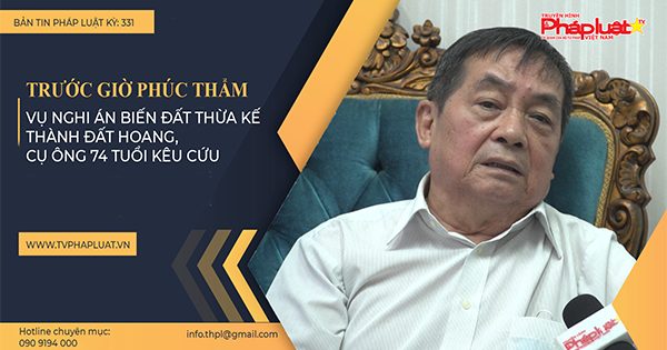 Bản tin Pháp luật - Kỳ 331: Trước giờ phúc thẩm vụ nghi án biến đất thừa kế thành đất hoang, cụ ông 74 tuổi kêu cứu