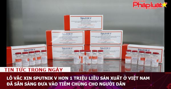 Lô vắc xin Sputnik V hơn 1 triệu liều sản xuất ở Việt Nam đã sẵn sàng đưa vào tiêm chủng cho người dân