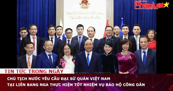 Chủ tịch nước yêu cầu Đại sứ quán Việt Nam tại Liên bang Nga thực hiện tốt nhiệm vụ bảo hộ công dân