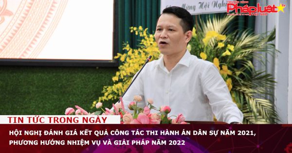 Hội nghị đánh giá kết quả công tác Thi hành án dân sự năm 2021, phương hướng nhiệm vụ và giải pháp năm 2022