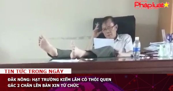 Đăk Nông: Hạt trưởng kiểm lâm có thói quen gác 2 chân lên bàn xin từ chức