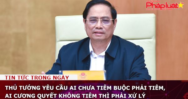 Thủ tướng yêu cầu ai chưa tiêm buộc phải tiêm, ai cương quyết không tiêm thì phải xử lý