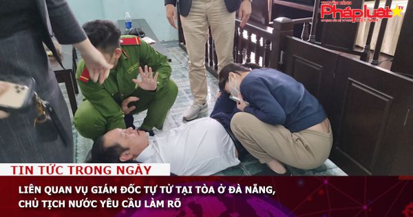 Liên quan vụ giám đốc tự tử tại tòa ở Đà Nẵng, Chủ tịch nước yêu cầu làm rõ