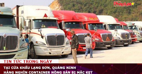 Tại cửa khẩu Lạng Sơn, Quảng Ninh hàng nghìn container nông sản bị mắc kẹt