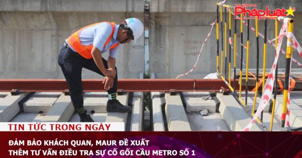 Đảm bảo khách quan, MAUR đề xuất thêm tư vấn điều tra sự cố gối cầu Metro Số 1