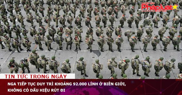 Nga tiếp tục duy trì khoảng 92.000 lính ở biên giới, không có dấu hiệu rút đi
