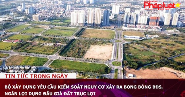 Bộ Xây dựng yêu cầu kiểm soát nguy cơ xảy ra bong bóng bất động sản, ngăn lợi dụng đấu giá đất trục lợi