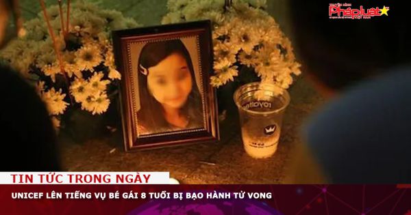 Chuỗi truyền thông Bảo vệ Quyền phụ nữ& Trẻ em: UNICEF lên tiếng vụ bé gái 8 tuổi bị bạo hành tử vong