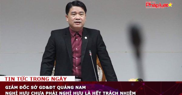 Giám đốc Sở GD&ĐT Quảng Nam nghỉ hưu nhưng chưa phải hết trách nhiệm