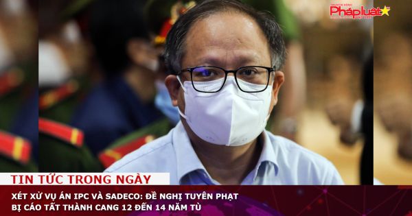 Xét xử vụ án IPC và SADECO: Đề nghị tuyên phạt bị cáo Tất Thành Cang 12 đến 14 năm tù